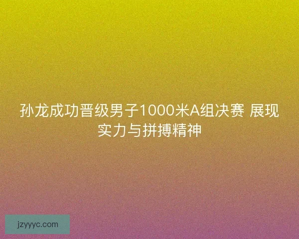 孙龙成功晋级男子1000米A组决赛 展现实力与拼搏精神