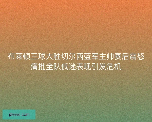 布莱顿三球大胜切尔西蓝军主帅赛后震怒痛批全队低迷表现引发危机