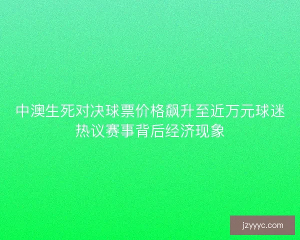 中澳生死对决球票价格飙升至近万元球迷热议赛事背后经济现象