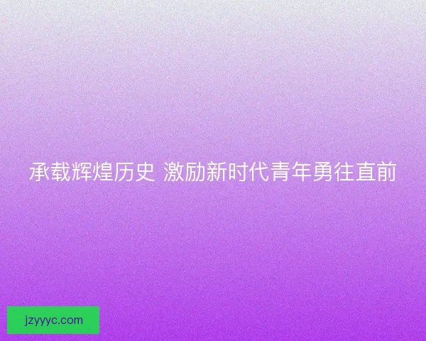 承载辉煌历史 激励新时代青年勇往直前