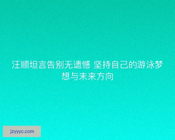 汪顺坦言告别无遗憾 坚持自己的游泳梦想与未来方向