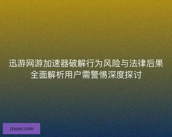 迅游网游加速器破解行为风险与法律后果全面解析用户需警惕深度探讨