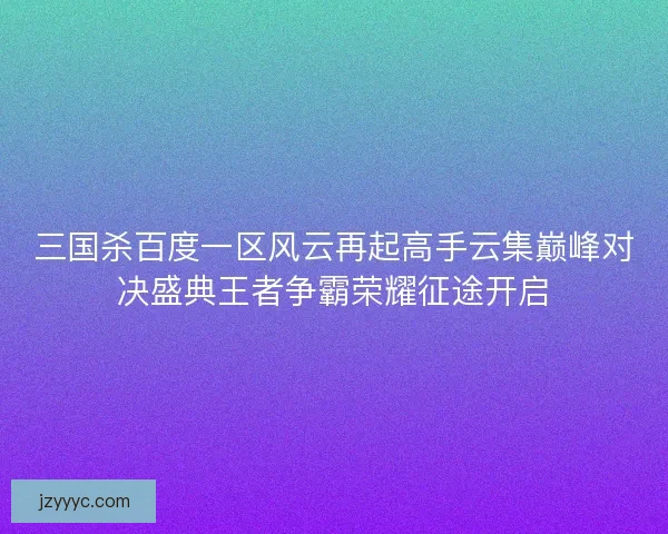 三国杀百度一区风云再起高手云集巅峰对决盛典王者争霸荣耀征途开启