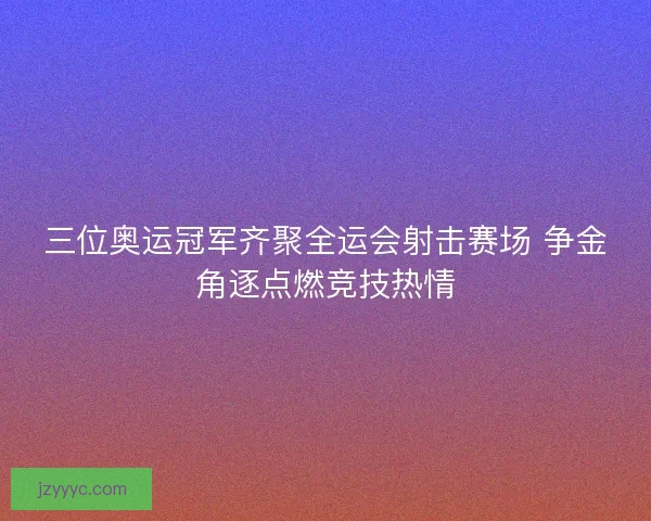 三位奥运冠军齐聚全运会射击赛场 争金角逐点燃竞技热情