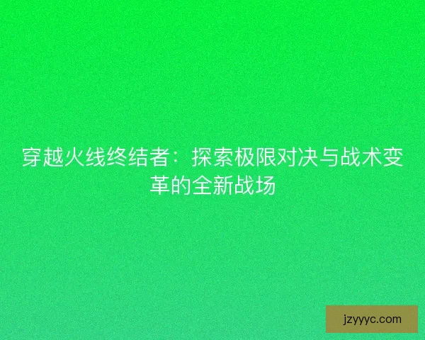 穿越火线终结者：探索极限对决与战术变革的全新战场